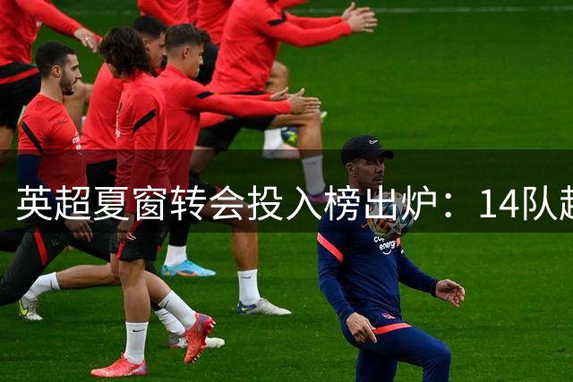 英超夏窗转会投入榜出炉：14队超1亿欧，维拉成最大赢家